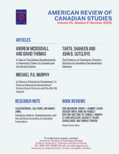American Review of Canadian Studies Volume 55, Number 2 (Summer 2025) Table of Contents Articles Andrew McDougall and David Thomas “A Tale of Two Crises: Developments in Abeyance Theory in Canada and the United States” Tartil Shaheen and John B. Sutcliffe “Is There a “Hollowing Consensus” in Ontario Education Governance? School Board Erosion and the Bill 98 Debate” Michael P.A. Murphy “The Framing of Temporary Foreign Workers in Canadian Parliamentary Debates” Research Note Loleen Berdahl, Lisa Young, and Bianca Jamal “Defiance: Alberta, Saskatchewan, And The Shifting Dynamics Of Canadian Federalism” Book Reviews Eric Wilkinson; Jeremy J. Schmidt; Susan Dickson-Smith; James M. Hundley; Brittany Goetting; Fr. Thomas J. Murphy, SJ; Sara McCleary; Jacques P. Talbot; Charlie Buck; and Thomas Stroyan To order hard copies, contact: American Review of Canadian Studies Editors: Andrew C. Holman and Brian Payne Tel.: 508-531-2688 | Email: arcs@bridgew.edu www.acsus.org/american-review-canadian-studies